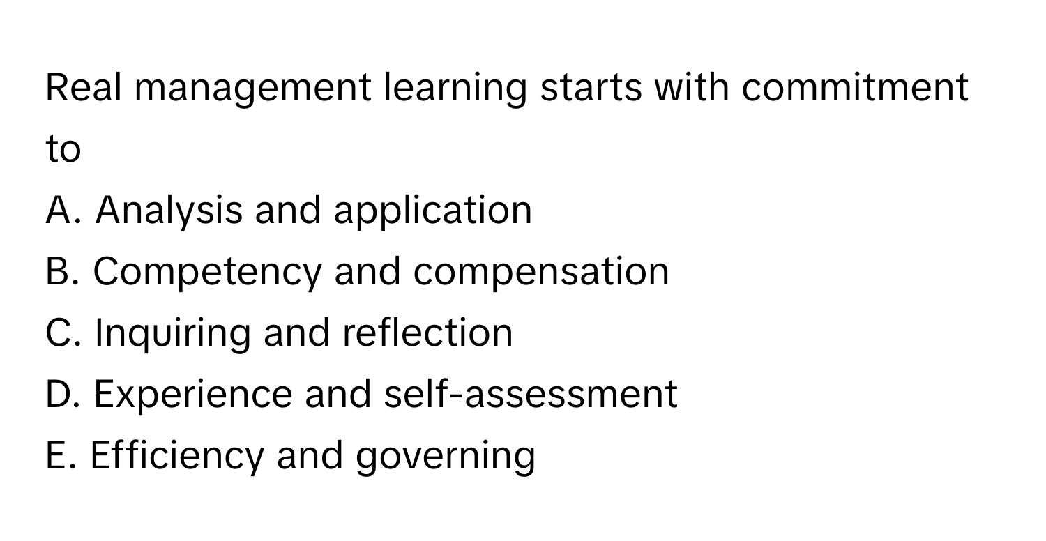 Real management learning starts with commitment to 
A. Analysis and application
B. Competency and compensation
C. Inquiring and reflection
D. Experience and self-assessment
E. Efficiency and governing