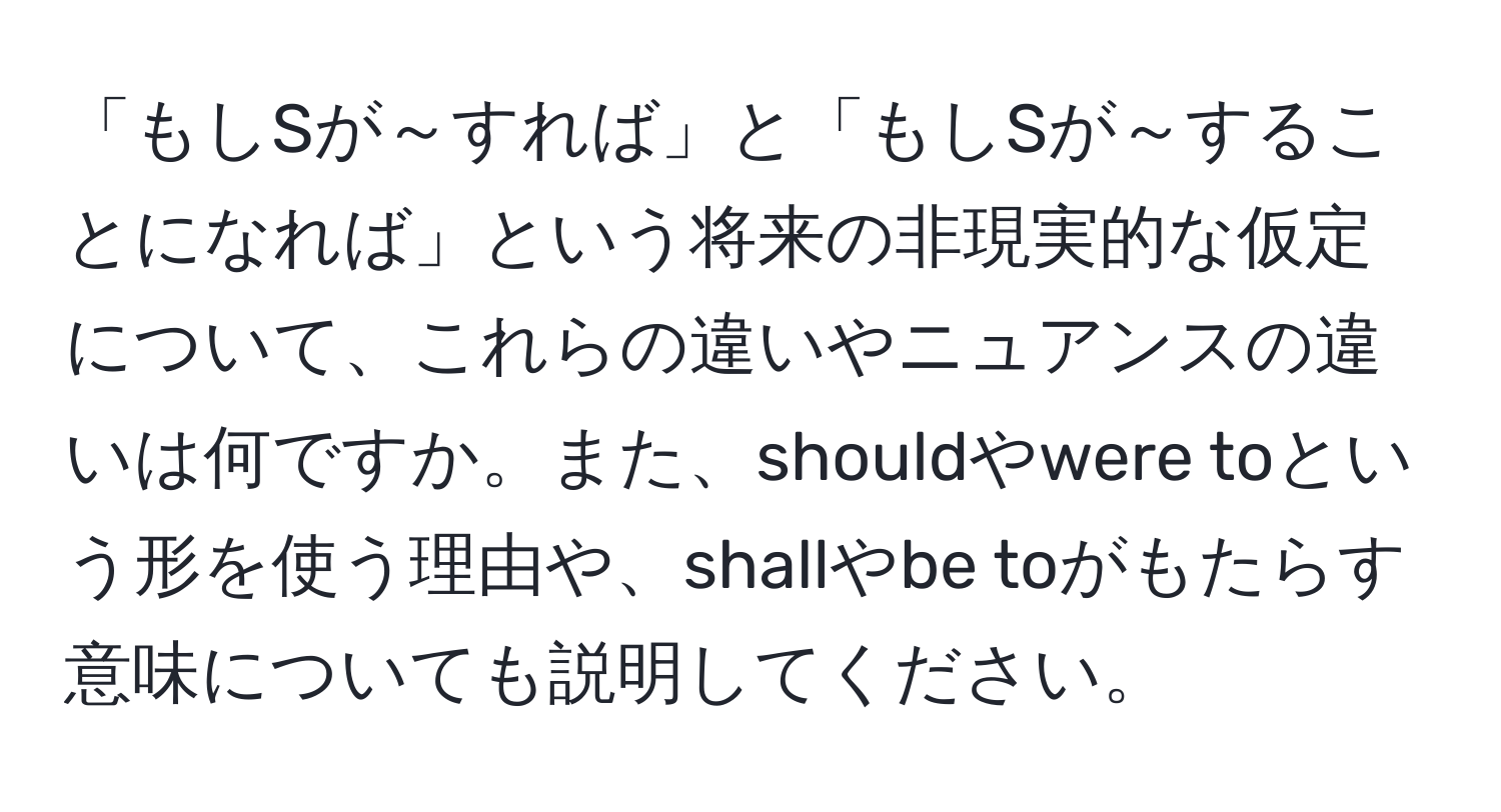 「もしSが～すれば」と「もしSが～することになれば」という将来の非現実的な仮定について、これらの違いやニュアンスの違いは何ですか。また、shouldやwere toという形を使う理由や、shallやbe toがもたらす意味についても説明してください。