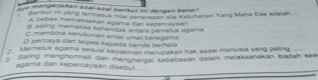 Ayo mengerjakan soal-soal berikut ini dengan benar!
1. Berikut ini yang termasuk nilai penerapan sila Ketuhanan Yang Maha Esa adalah....
A bebas memaksakan agama dan kepercayaan
B. saling memaksa kehendak antara pemeluk agama
C.membina kerukunan antar umat beragama
D. percaya dan taqwa kepada benda berhala
2. Memeluk agama sesuai keyakinan merupakan hak asasi manusia yang paling ...
3. Saling menghormaßi dan menghargai kebebasan dalam melaksanakan ibadah ses
agama dan kepercayaan disebut ....