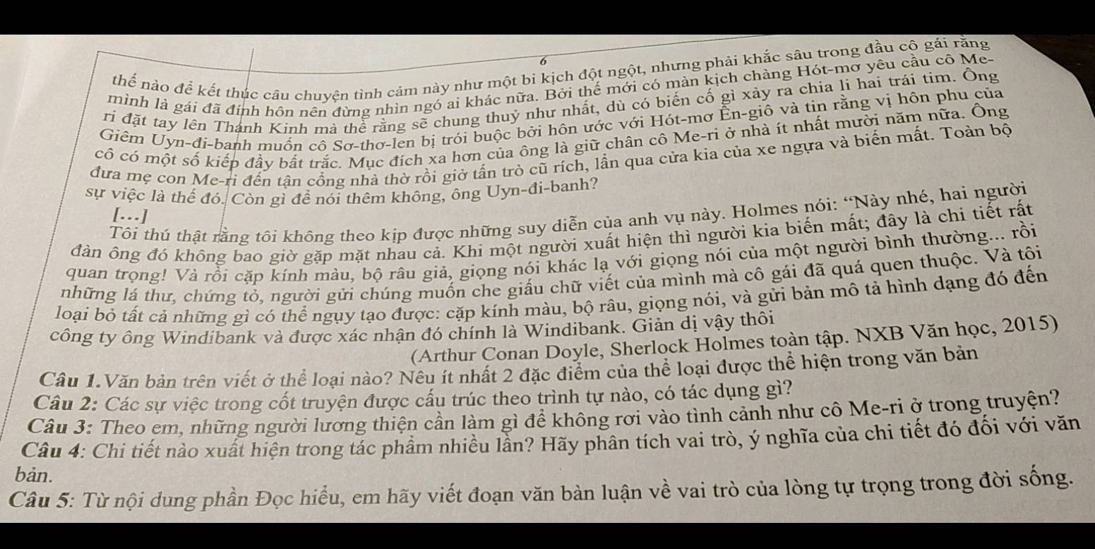 thế nào để kết thúc câu chuyện tình cảm này như một bi kịch đột ngột, nhưng phải khắc sâu trong đầu cộ gái rằng
mình là gái đã đính hôn nên đừng nhìn ngó ai khác nữa. Bởi thế mới có màn kịch chàng Hót-mơ yêu cầu cô Me-
ri đặt tay lên Thánh Kinh mà thể rằng sẽ chung thuỷ như nhất, dù có biến cố gì xảy ra chia li hai trái tim. Ông
Giêm Uyn-đí-banh muồn cô Sơ-thơ-len bị trói buộc bởi hôn ước với Hót-mơ Ên-giô và tin rằng vị hôn phu của
cô có một số kiếp đầy bắt trắc. Mục đích xa hơn của ông là giữ chân cô Me-ri ở nhà ít nhất mười năm nữa. Ông
đưa mẹ con Me-ri đến tận cổng nhà thờ rồi giở tấn trò cũ rích, lần qua cửa kia của xe ngựa và biến mất. Toàn bộ
sự việc là thế đó. Còn gì để nói thêm không, ông Uyn-đi-banh?
Tôi thú thật rằng tôi không theo kịp được những suy diễn của anh vụ này. Holmes nói: “Này nhé, hai người
[…]
đàn ông đó không bao giờ gặp mặt nhau cả. Khi một người xuất hiện thì người kia biến mất; đây là chỉ tiết rất
quan trọng! Và rồi cặp kính màu, bộ râu giả, giọng nói khác lạ với giọng nói của một người bình thường... rồi
những lá thư, chứng tỏ, người gửi chúng muốn che giấu chữ viết của mình mà cô gái đã quá quen thuộc. Và tôi
loại bỏ tất cả những gì có thể ngụy tạo được: cặp kính màu, bộ râu, giọng nói, và gửi bản mô tả hình dạng đó đến
công ty ông Windibank và được xác nhận đó chính là Windibank. Giản dị vậy thôi
(Arthur Conan Doyle, Sherlock Holmes toàn tập. NXB Văn học, 2015)
Câu 1.Văn bản trên viết ở thể loại nào? Nêu ít nhất 2 đặc điểm của thể loại được thể hiện trong văn bản
Câu 2: Các sự việc trong cốt truyện được cấu trúc theo trình tự nào, có tác dụng gì?
Câu 3: Theo em, những người lương thiện cần làm gì để không rơi vào tình cảnh như cô Me-ri ở trong truyện?
Câu 4: Chi tiết nào xuất hiện trong tác phầm nhiều lần? Hãy phân tích vai trò, ý nghĩa của chi tiết đó đối với văn
bản.
Câu 5: Từ nội dung phần Đọc hiểu, em hãy viết đoạn văn bàn luận về vai trò của lòng tự trọng trong đời sống.