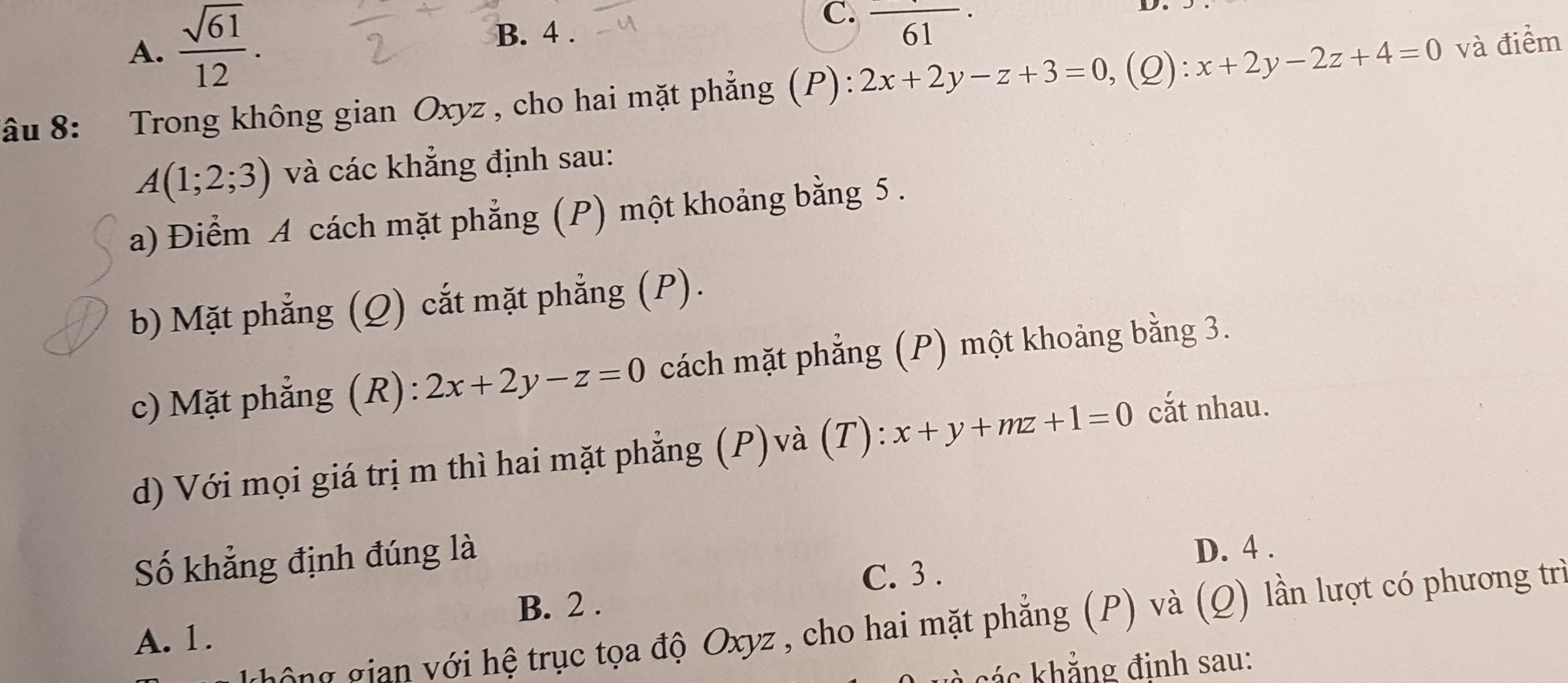 A.  sqrt(61)/12 . B. 4.
C. frac 61·
âu 8: Trong không gian Oxyz , cho hai mặt phẳng (P): 2x+2y-z+3=0 ,(Q): x+2y-2z+4=0 và điểm
A(1;2;3) và các khẳng định sau:
a) Điểm A cách mặt phẳng (P) một khoảng bằng 5.
b) Mặt phẳng (Q) cắt mặt phẳng (P).
c) Mặt phẳng (R): 2x+2y-z=0 cách mặt phẳng (P) một khoảng bằng 3.
d) Với mọi giá trị m thì hai mặt phẳng (P)và (T): x+y+mz+1=0 cắt nhau.
Số khẳng định đúng là
D. 4.
C. 3.
B. 2.
h g ian ới hệ trục tọa độ Oxyz , cho hai mặt phẳng (P) và (Q) lần lượt có phương trì
A. 1.
ká c khẳng định sau: