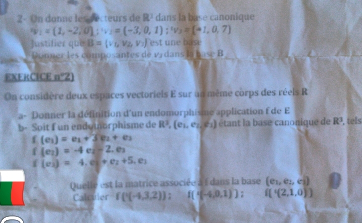 2- On donne les secteurs de R^3 dans la base canonique
v_1=(1,-2,0); w_2=(-3,0,1); w_3=(-1,0,7)
Justifier que B= v_1,v_2,v_3 est une base 
Donner les composantes de V_3 dans la base B 
EXERCICE n°2
On considère deux espaces vectoriels E sur un même corps des réels R 
a- Donner la définition d'un endomorphisme application f de E
b- Soit f un endomorphisme de R^3 , (e1, es, es) étant la base canonique de R^3 , tels
f(e_1)=e_1+3e_2+e_3
f(e_2)=-4e_2-2.e_3
f(e_2)=4,e_3+e_2+5,e_3
Quelle est la matrice associée à f dans la base (e_1,e_2,e_3)
Calculer f(^1(-4,3,2)); f((-4,0,1)); f('(2,1,0))