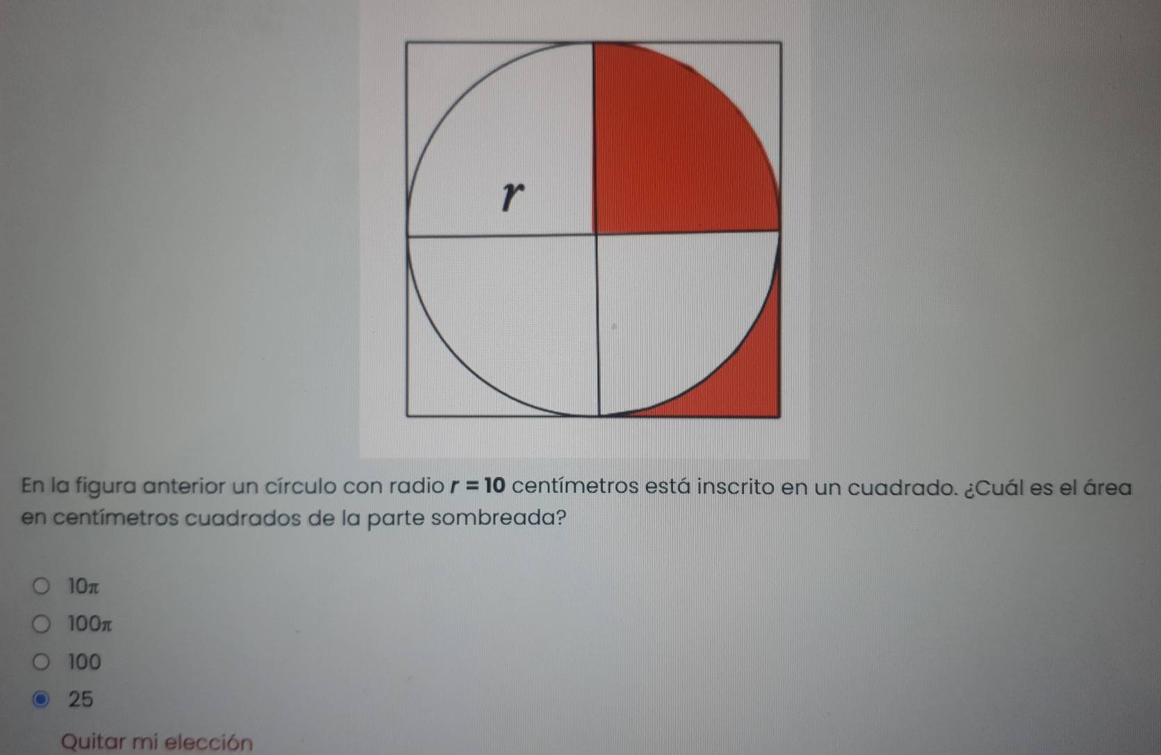 En la figura anterior un círculo con radio r=10 centímetros está inscrito en un cuadrado. ¿Cuál es el área
en centímetros cuadrados de la parte sombreada?
10π
100π
100
25
Quitar mi elección