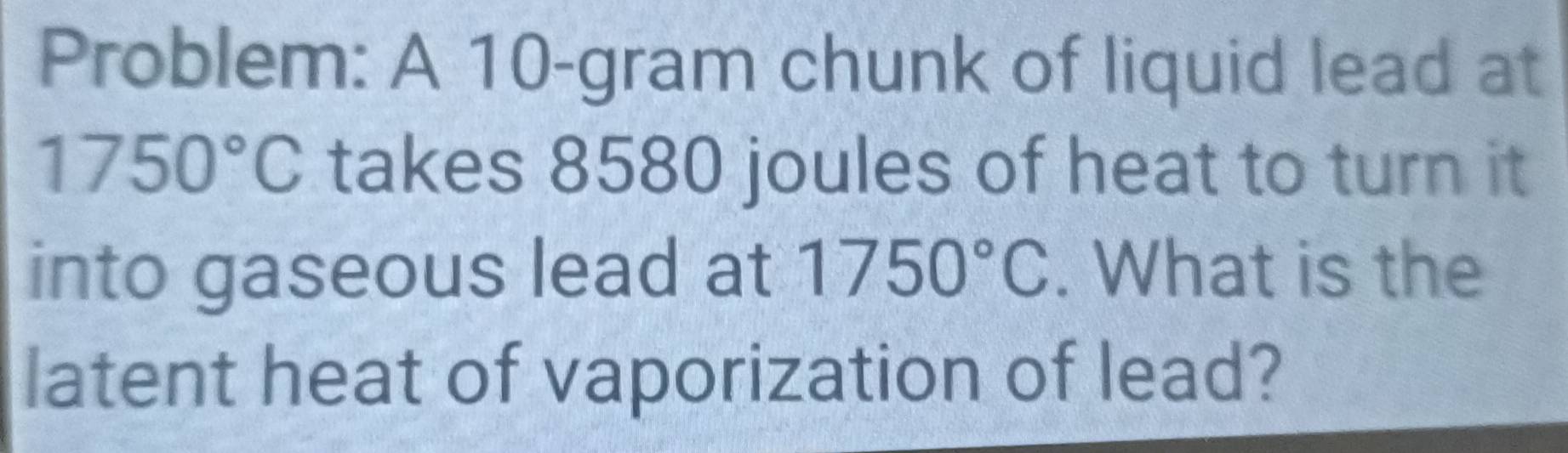 Problem: A 10-gram chunk of liquid lead at
1750°C takes 8580 joules of heat to turn it 
into gaseous lead at 1750°C. What is the 
latent heat of vaporization of lead?