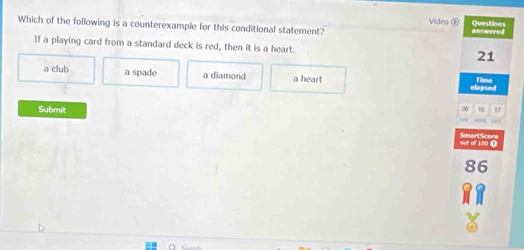 Vide
Which of the following is a counterexample for this conditional statement? answered Questions
If a playing card from a standard deck is red, then it is a heart. 21
a club a spade a diamond a heart Time
elapsed
Submit
00 no 17