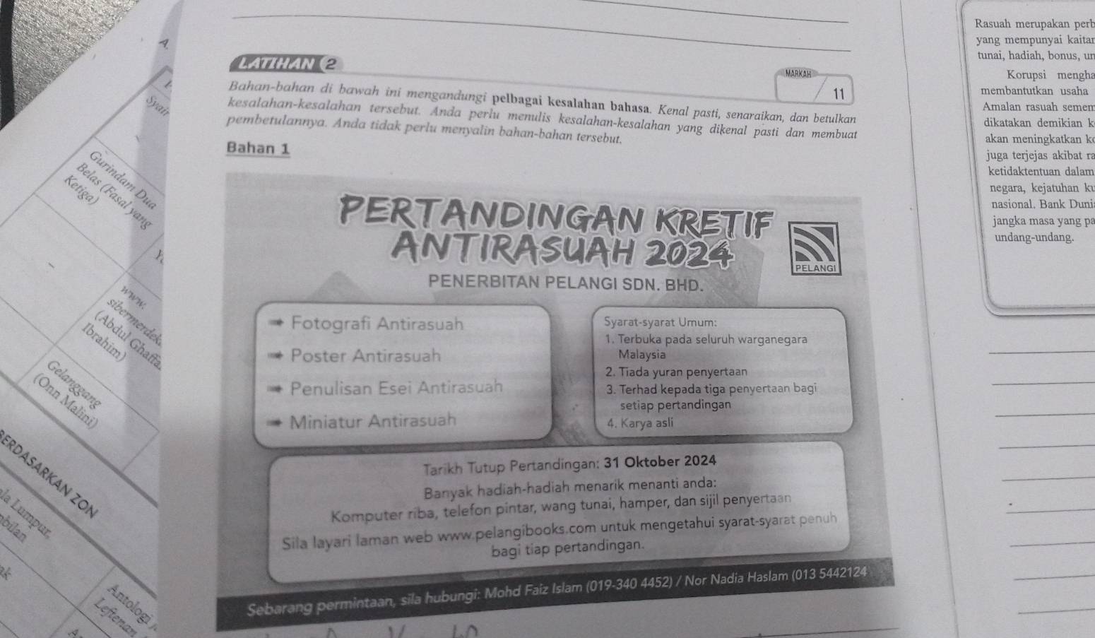 Rasuah merupakan perh
_
yang mempunyai kaitar
tunai, hadiah, bonus, ur
LATTHAN (2 Korupsi mengha
11
membantutkan usaha
Bahan-bahan di bawah ini mengandungi pelbagai kesalahan bahasa. Kenal pasti, senaraikan, dan betulkan
Amalan rasuah semen
Syai kesalahan-kesalahan tersebut. Anda perlu menulis kesalahan-kesalahan yang dikenal pasti dan membuat
dikatakan demikian k
pembetulannya. Anda tidak perlu menyalin bahan-bahan tersebut, akan meningkatkan k
Bahan 1 juga terjejas akibat ra
ketidaktentuan dalam
Gurindam Du
negara, kejatuhan ku
Ketiga)
Belas (Fasal yar
nasional, Bank Duni
PERTANDINGAN KRETIF jangka masa yang p
undang-undang.
A
ANTIRASUAH 2024 PELANGI
PENERBITAN PELANGI SDN. BHD.
WWW
sibermerdek
Fotografi Antirasuah Syarat-syarat Umum:
(Abdul Ghaf
Ibrahim
1. Terbuka pada seluruh warganegara
Poster Antirasuah Malaysia
_
_
2. Tiada yuran penyertaan
Gelanggang
Penulisan Esei Antirasuah 3. Terhad kepada tiga penyertaan bagi
(Onn Malini
setiap pertandingan
Miniatur Antirasuah 4. Karya asli
_
_
_
Tarikh Tutup Pertandingan: 31 Oktober 2024
RDASArKán zOi
_
Banyak hadiah-hadiah menarik menanti anda:
Komputer riba, telefon pintar, wang tunai, hamper, dan sijil penyertaan
  
Sila layari laman web www.pelangibooks.com untuk mengetahui syarat-syarat penuh
bagi tiap pertandingan.
_
_
a Lumpuï Antologi )
Sebarang permintaan, sila hubungi: Mohd Faiz Islam (019-340 4452) / Nor Nadia Haslam (013 5442124
_
Leftenan
A.