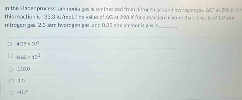 In the Haber process, ammonia gas is synthesized from nitrogen gas and hydrogen gas. △ G° at 298 K for
this reaction is -33.3 kJ/mol. The value of △ G at 298 K for a reaction mixture that consists of 1.9 atm
nitrogen gas, 2.3 atm hydrogen gas, and 0.85 atm ammonia gas is _.
-4.09* 10^3
-8.62* 10^3
-118.0
-1.0
-41.9