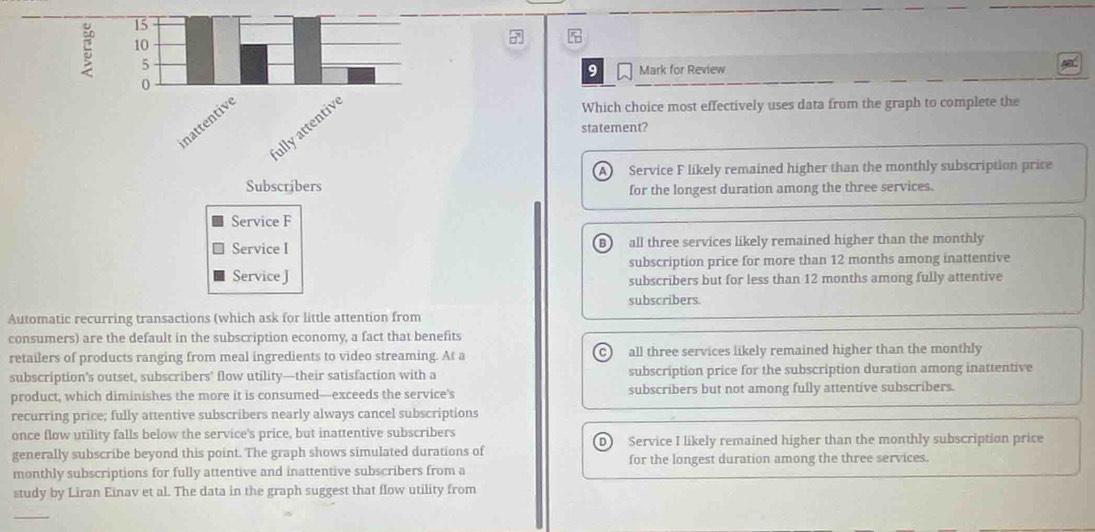 15
10
5
9 Mark for Review
0
inattentive
ullyattentiv
Which choice most effectively uses data from the graph to complete the
statement?
A ) Service F likely remained higher than the monthly subscription price
Subscribers for the longest duration among the three services.
Service F
Service I all three services likely remained higher than the monthly
B
Service J subscription price for more than 12 months among inattentive
subscribers but for less than 12 months among fully attentive
subscribers.
Automatic recurring transactions (which ask for little attention from
consumers) are the default in the subscription economy, a fact that benefits
retailers of products ranging from meal ingredients to video streaming. At a all three services likely remained higher than the monthly
C)
subscription’s outset, subscribers' flow utility—their satisfaction with a subscription price for the subscription duration among inattentive
product, which diminishes the more it is consumed—exceeds the service’s subscribers but not among fully attentive subscribers.
recurring price; fully attentive subscribers nearly always cancel subscriptions
once flow utility falls below the service's price, but inattentive subscribers
generally subscribe beyond this point. The graph shows simulated durations of Service I likely remained higher than the monthly subscription price
for the longest duration among the three services.
monthly subscriptions for fully attentive and inattentive subscribers from a
study by Liran Einav et al. The data in the graph suggest that flow utility from
_