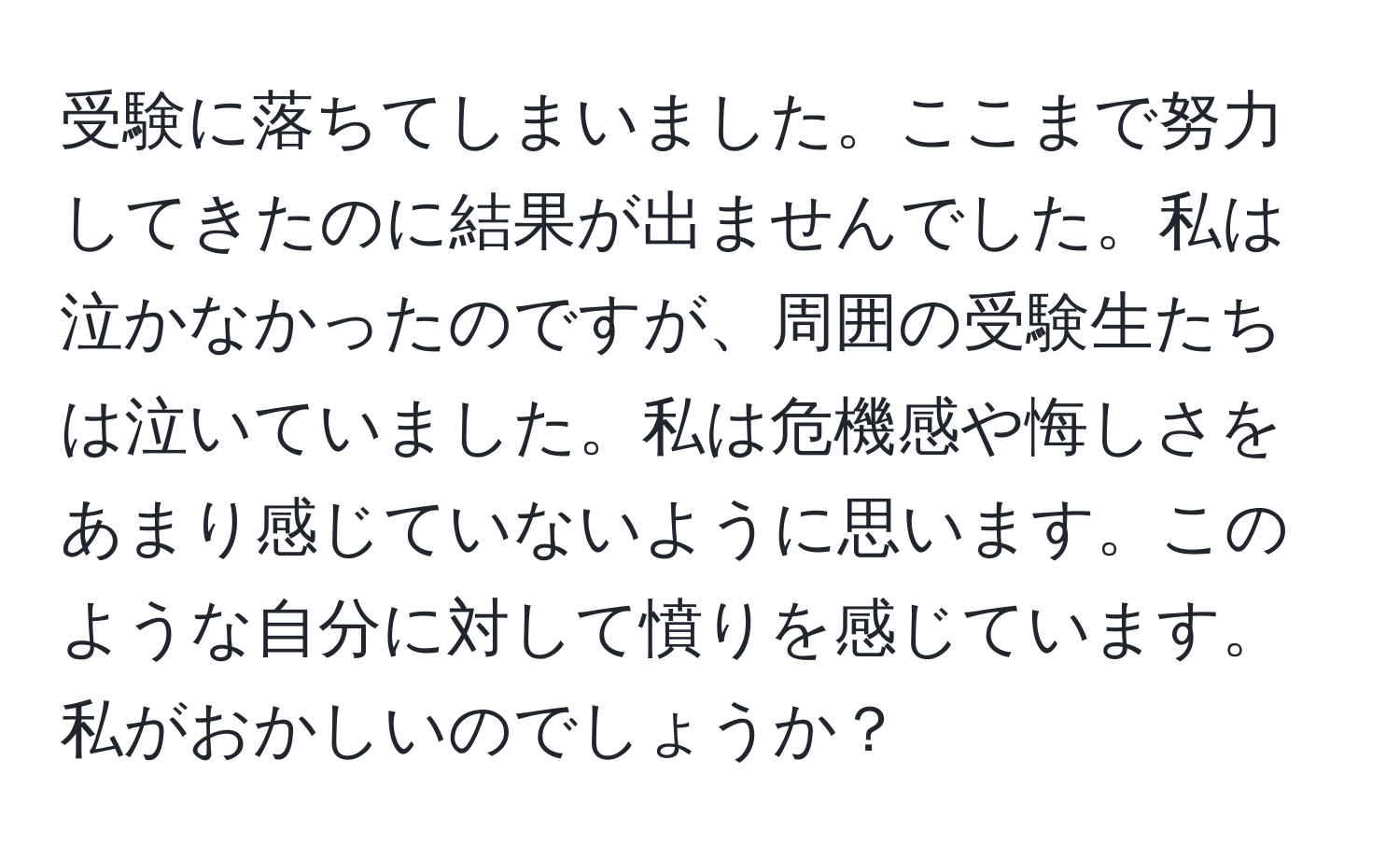 受験に落ちてしまいました。ここまで努力してきたのに結果が出ませんでした。私は泣かなかったのですが、周囲の受験生たちは泣いていました。私は危機感や悔しさをあまり感じていないように思います。このような自分に対して憤りを感じています。私がおかしいのでしょうか？