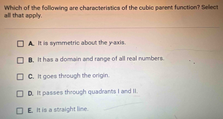 Which of the following are characteristics of the cubic parent function? Select
all that apply.
A. It is symmetric about the y-axis.
B. It has a domain and range of all real numbers.
C. It goes through the origin.
D. It passes through quadrants I and II.
E. It is a straight line.