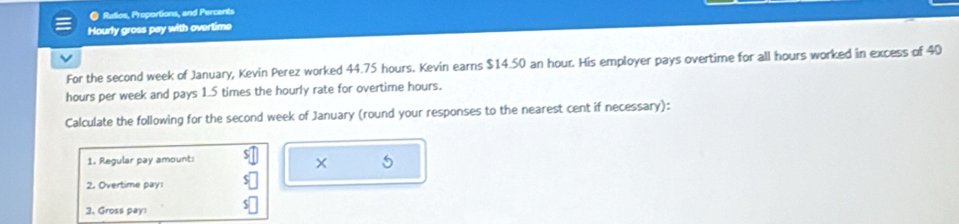 ● Ratios, Proportions, and Percents 
Hourly gross pay with overtime 
For the second week of January, Kevin Perez worked 44.75 hours. Kevin earns $14.50 an hour. His employer pays overtime for all hours worked in excess of 40
hours per week and pays 1.5 times the hourly rate for overtime hours. 
Calculate the following for the second week of January (round your responses to the nearest cent if necessary): 
1. Regular pay amount: 
× 
2. Overtime pay: 
3. Gross pay: