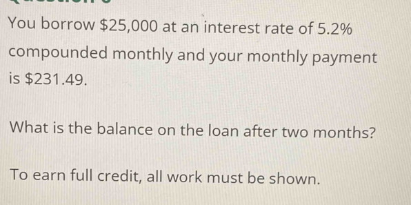 You borrow $25,000 at an interest rate of 5.2%
compounded monthly and your monthly payment 
is $231.49. 
What is the balance on the loan after two months? 
To earn full credit, all work must be shown.