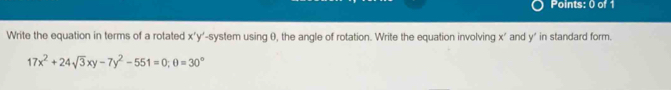 Write the equation in terms of a rotated x'y' -system using θ, the angle of rotation. Write the equation involving x' and y ' in standard form.
17x^2+24sqrt(3)xy-7y^2-551=0; θ =30°