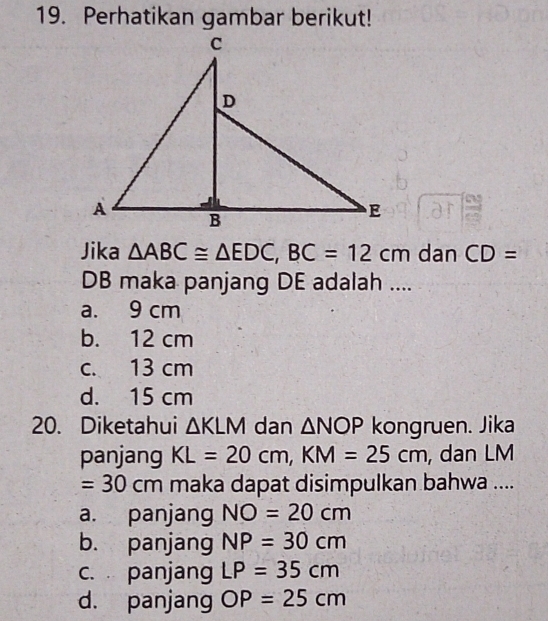 Perhatikan gambar berikut!
Jika △ ABC≌ △ EDC, BC=12cm dan CD=
DB maka panjang DE adalah ....
a. 9 cm
b. 12 cm
c. 13 cm
d. 15 cm
20. Diketahui △ KLM dan △ NOP kongruen. Jika
panjang KL=20cm, KM=25cm , dan LM
=30cm maka dapat disimpulkan bahwa ....
a. panjang NO=20cm
b. panjang NP=30cm
c. panjang LP=35cm
d. panjang OP=25cm