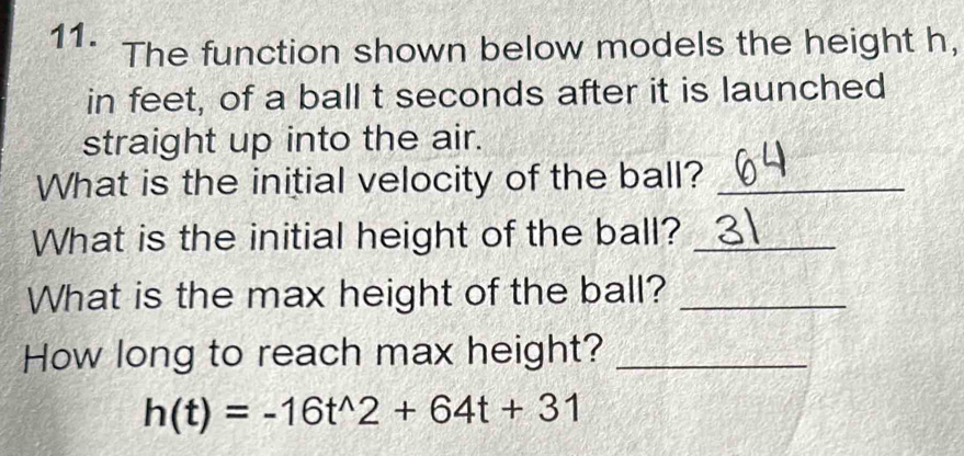 The function shown below models the height h, 
in feet, of a ball t seconds after it is launched 
straight up into the air. 
What is the initial velocity of the ball?_ 
What is the initial height of the ball?_ 
What is the max height of the ball?_ 
How long to reach max height?_
h(t)=-16t^(wedge)2+64t+31