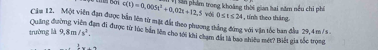 c(t)=0,005t^2+0,02t+12,5 Vị Sản phẩm trong khoảng thời gian hai năm nếu chi phí 
với 0≤ t≤ 24 , tính theo tháng. 
Quãng đu Câu 12. Một viên đạn được bắn lên từ mặt đất theo phương thẳng đứng với vận tốc ban đầu 29,4m/ s. 
trường là 9,8m/s^2. 
Hạn đi được từ lúc bản lên cho tới khi chạm đất là bao nhiêu mét? Biết gia tốc trọng
x+