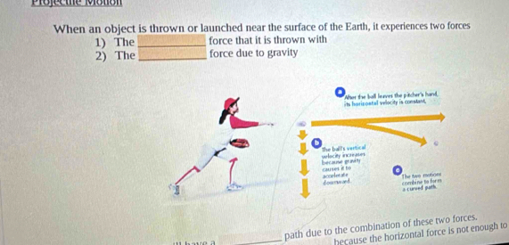 Pojecme Motion 
When an object is thrown or launched near the surface of the Earth, it experiences two forces 
1) The _force that it is thrown with 
2) The _force due to gravity 
_path due to the combination of these two forces. 
hecause the horizontal force is not enough to