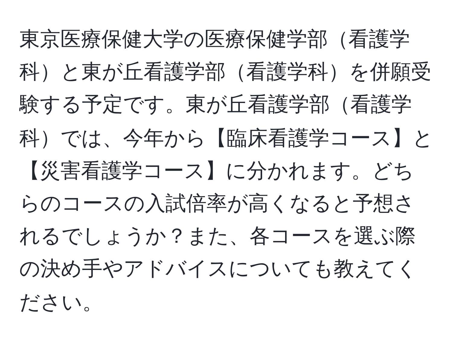 東京医療保健大学の医療保健学部看護学科と東が丘看護学部看護学科を併願受験する予定です。東が丘看護学部看護学科では、今年から【臨床看護学コース】と【災害看護学コース】に分かれます。どちらのコースの入試倍率が高くなると予想されるでしょうか？また、各コースを選ぶ際の決め手やアドバイスについても教えてください。