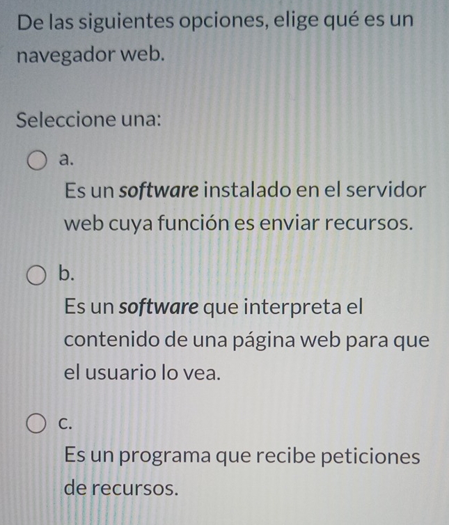 De las siguientes opciones, elige qué es un
navegador web.
Seleccione una:
a.
Es un software instalado en el servidor
web cuya función es enviar recursos.
b.
Es un software que interpreta el
contenido de una página web para que
el usuario lo vea.
C.
Es un programa que recibe peticiones
de recursos.