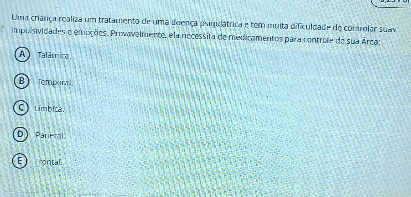 Uma criança realiza um tratamento de uma doença psiquiátrica e tem muita dificuldade de controlar suas
impulsividades e emoções. Provavelmente, ela necessita de medicamentos para controle de sua Área:
A Talâmica.
B) Temporal.
Límbica.
U Parietal.
E Frontal.