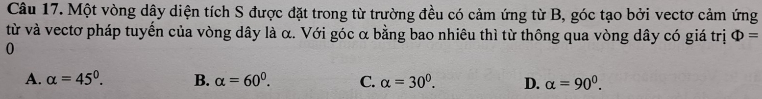 Một vòng dây diện tích S được đặt trong từ trường đều có cảm ứng từ B, góc tạo bởi vectơ cảm ứng
từ và vectơ pháp tuyển của vòng dây là α. Với góc α bằng bao nhiêu thì từ thông qua vòng dây có giá trị Phi =
0
A. alpha =45°. B. alpha =60^0. C. alpha =30^0. D. alpha =90^0.