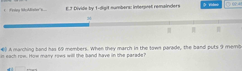 < Finley McAllister's... E.7 Divide by 1-digit numbers: interpret remainders Video 02:45 36 A marching band has 69 members. When they march in the town parade, the band puts 9 memb in each row. How many rows will the band have in the parade? square rows