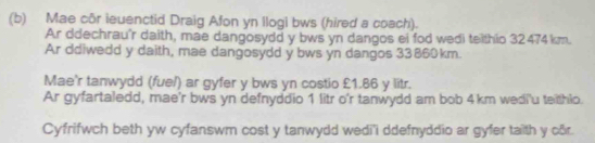 Mae côr leuenctid Draig Afon yn llogi bws (hired a coach). 
Ar ddechrau'r daith, mae dangosydd y bws yn dangos ei fod wedi teithio 32474 km. 
Ar ddiwedd y daith, mae dangosydd y bws yn dangos 33860km. 
Mae'r tanwydd (fuel) ar gyfer y bws yn costio £1.86 y litr. 
Ar gyfartaledd, mae'r bws yn defnyddio 1 litr o'r tanwydd am bob 4km wedi'u teiithlo. 
Cyfrifwch beth yw cyfanswm cost y tanwydd wedi'i ddefnyddio ar gyfer taith y câr.