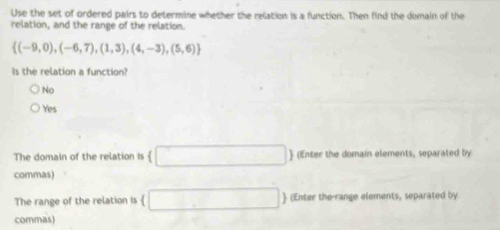 Use the set of ordered pairs to determine whether the relation is a function. Then find the domain of the
relation, and the range of the relation.
 (-9,0),(-6,7),(1,3),(4,-3),(5,6)
Is the relation a function?
No
Yes
The domain of the relation is (□  (Enter the domain elements, separated by
commas)
The range of the relation is (□  (Enter the-range elements, separated by
commas)