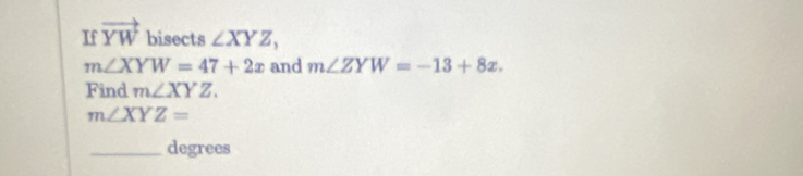 If vector YW bisects ∠ XYZ,
m∠ XYW=47+2x and m∠ ZYW=-13+8x. 
Find m∠ XYZ.
m∠ XYZ=
_ degrees