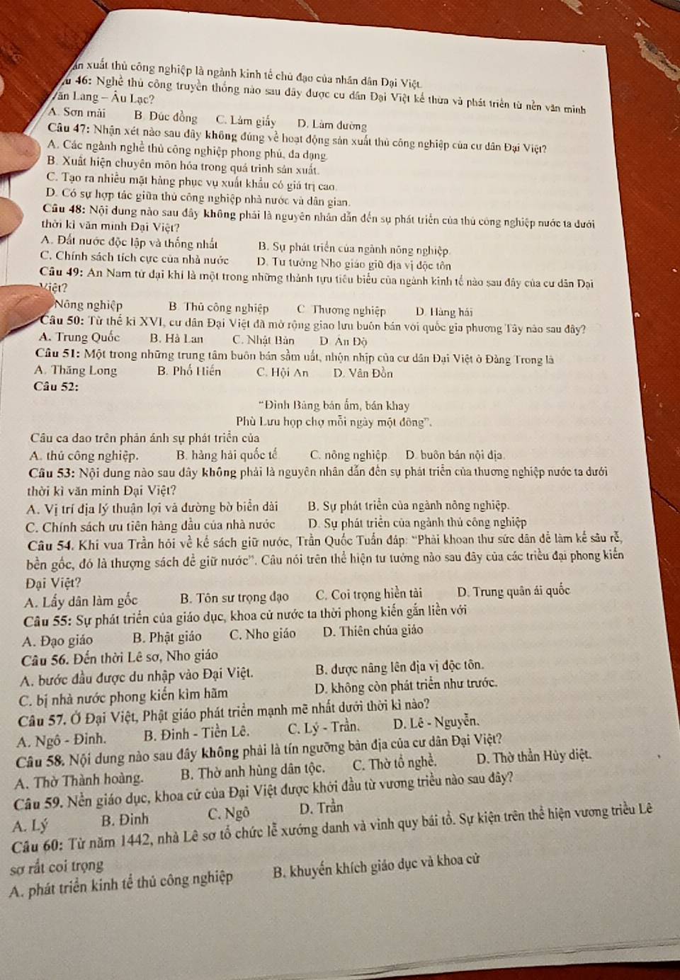 ăn xuất thủ công nghiệp là ngành kinh tế chủ đạo của nhân dân Dại Việt.
Vu 46: Nghề thủ công truyền thống nào sau đây được cu dân Đại Việt kể thừa và phát triển từ nền văn minh
Lăn Lang - Âu Lạc?
A. Sơn mài B. Dúc đồng C. Lâm giấy D. Làm đường
Câu 47: Nhận xét nào sau đây không đúng về hoạt động sản xuất thủ công nghiệp của cư dân Đại Việt?
A. Các ngành nghề thủ công nghiệp phong phủ, đa dạng
B. Xuất hiện chuyên môn hóa trong quả trình sản xuất.
C. Tạo ra nhiều mặt hàng phục vụ xuất khẩu có giá trị cao
D. Có sự hợp tác giữa thủ công nghiệp nhà nước và dân gian
Câu 48: Nội dung nào sau đây không phải là nguyên nhân dẫn đến sụ phát triển của thủ công nghiệp nước ta dưới
thời kỉ văn minh Đại Việt?
A. Đất nước độc lập và thống nhất B. Sự phát triển của ngành nông nghiệp
C. Chính sách tích cực của nhà nước D. Tu tướng Nho giáo giữ địa vị độc tôn
Câu 49: An Nam tử đại khí là một trong những thành tựu tiêu biểu của ngành kinh tổ nào sau đây của cư dân Đại
iệ
N ng nghiệp B Thủ công nghiệp C Thương nghiệp D. Hàng hái
Câu 50: Từ thể kỉ XVI, cư dân Đại Việt đã mở rộng giao lưu buôn bán với quốc gia phương Tây nào sau đây?
A. Trung Quốc B. Hà Lan C. Nhật Bản D. An Độ
Câu 51: Một trong những trung tâm buôn bản sầm uất, nhộn nhịp của cư dân Đại Việt ở Đảng Trong là
A. Thăng Long B. Phố Hiến C. Hội An D. Vân Đồn
Câu 52:
*Đình Bảng bán ẩm, bán khay
Phù Lưu họp chợ mỗi ngày một đông'.
Câu ca dao trên phản ánh sự phát triển của
A. thủ công nghiệp. B. hàng hải quốc tế C. nông nghiệp D. buôn bán nội địa
Câu 53: Nội dung nào sau dây không phải là nguyên nhân dẫn đến sụ phát triển của thương nghiệp nước ta dưới
thời kì văn minh Đại Việt?
A. Vị trí địa lý thuận lợi và đường bờ biển dài B. Sự phát triển của ngành nông nghiệp.
C. Chính sách ưu tiên hàng đầu của nhà nước D. Sự phát triển của ngành thủ công nghiệp
Câu 54. Khi vua Trần hỏi về kế sách giữ nước, Trần Quốc Tuần đáp: “Phài khoan thư sức dân để làm kế sâu rễ,
bền gốc, đó là thượng sách đề giữ nước''. Câu nói trên thể hiện tư tưởng nào sau đây của các triều đại phong kiến
Đại Việt?
A. Lấy dân làm gốc B. Tôn sư trọng đạo C. Coi trọng hiển tài D. Trung quân ái quốc
Câu 55: Sự phát triển của giáo dục, khoa cử nước ta thời phong kiến gắn liền với
A. Đạo giáo B. Phật giáo C. Nho giáo D. Thiên chúa giáo
Câu 56. Đến thời Lê sơ, Nho giáo
A. bước đầu được du nhập vào Đại Việt. B. được nâng lên địa vị độc tôn.
C. bị nhà nước phong kiến kìm hãm D. không còn phát triển như trước.
Câu 57. Ở Đại Việt, Phật giáo phát triển mạnh mẽ nhất dưới thời kỉ nào?
A. Ngô - Đinh. B. Đinh - Tiền Lê. C. Lý - Trần. D. Lê - Nguyễn.
Câu 58. Nội dung nào sau đây không phải là tín ngưỡng bản địa của cư dân Đại Việt?
A. Thờ Thành hoàng. B. Thờ anh hùng dân tộc. C. Thờ tổ nghề. D. Thờ thần Hủy diệt.
Câu 59. Nền giáo dục, khoa cử của Đại Việt được khới đầu từ vương triều nào sau đây?
A. Lý B. Đinh C. Ngô D. Trần
Cầu 60: Từ năm 1442, nhà Lê sơ tổ chức lễ xướng danh và vinh quy bái tổ. Sự kiện trên thể hiện vương triều Lê
sợ rắt coi trọng
A. phát triển kinh tể thủ công nghiệp B. khuyến khích giáo dục và khoa cử