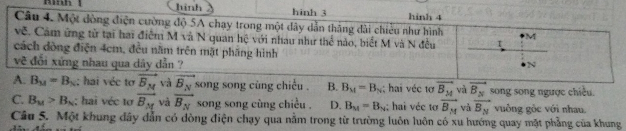 hình hinh 3 hinh 4
Câu 4. Một đòng điện cường độ 5A chạy trong một dây dẫn thăng dài chiều như hình M
về. Cam ứng tử tại hai điểm M và N quan hệ với nhau như thể nào, biết M và N đều
t
cách dòng điện 4cm, đều năm trên mặt phẳng hình
về đổi xứng nhau qua dây dẫn ? N
A. B_M=B_N : hai véc tơ vector B_M và vector B_N song song cùng chiều . B. B_M=B_N; hai véc tơ vector B_M và vector B_N song song ngược chiều.
C. B_M>B_N : hai véc tơ vector B_M và vector B_N song song cùng chiều . D. B_M=B_N; hai véc tơ vector B_M và vector B_N vuồng gỏc với nhau.
Câu 5. Một khung dây dẫn có đòng điện chạy qua nằm trong từ trường luôn luôn có xu hướng quay mặt phẳng của khung