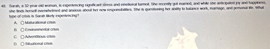 Sarah, a 32 -year-old woman, is experiencing significant stress and emotional turmoil. She recently got married, and while she anticipated joy and happiness,
she finds herself overwhelmed and anxious about her new responsibilities. She is questioning her ability to balance work, marriage, and personal life. What
type of crisis is Sarah likely experiencing?
A. 〇 Maturational crisis
B. 〇 Environmental crisis
C. ○ Adventitious crisis
D. 〇 Situational crisis