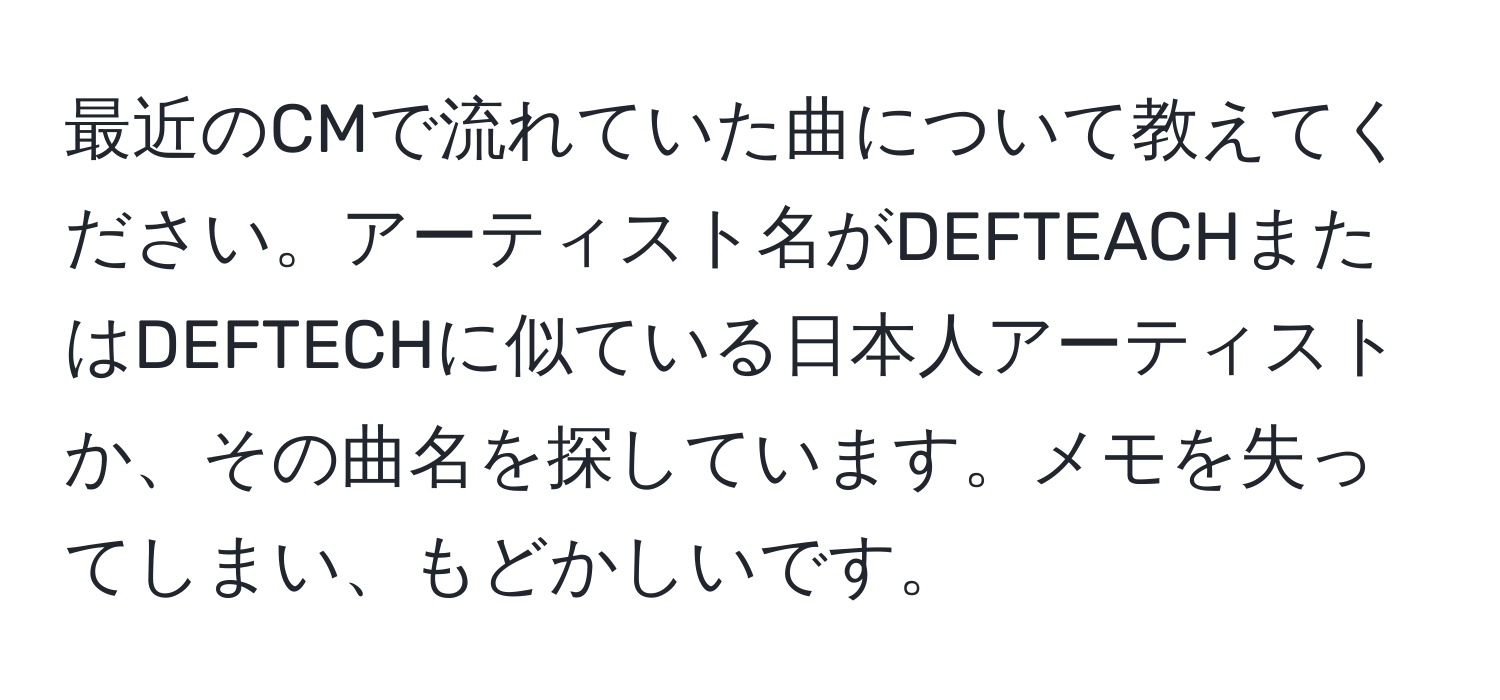 最近のCMで流れていた曲について教えてください。アーティスト名がDEFTEACHまたはDEFTECHに似ている日本人アーティストか、その曲名を探しています。メモを失ってしまい、もどかしいです。