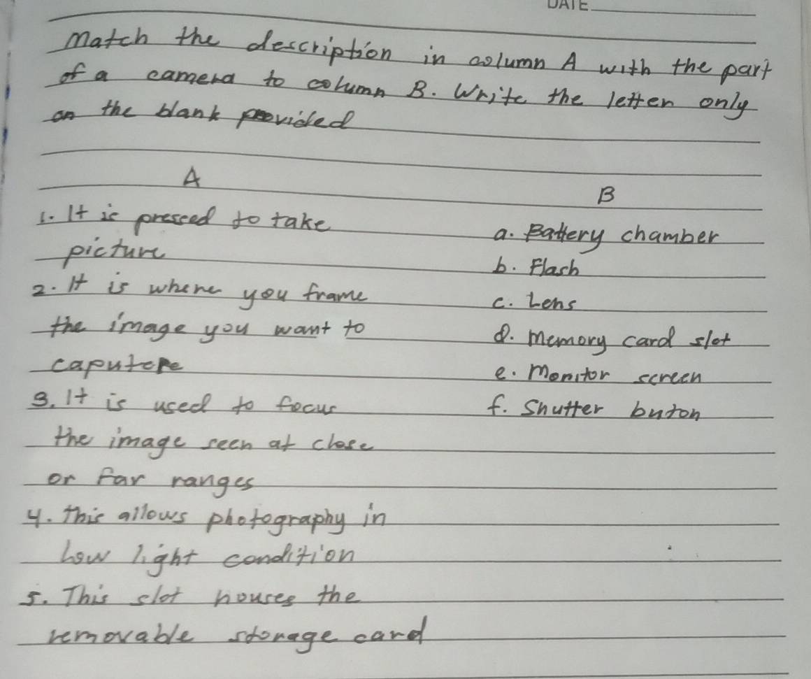 Match the description in column A with the part
of a camera to column B. Write the letter only
on the blank provided
A
B
1. It is pressed to take
a. Battery chamber
picture b. Flash
2. It is where you frame
c. Lens
the image you want to 8. memory card slet
caputore e. monitor screen
3. It is used to focur
f. Snutter buron
the image seen at close
or far ranges
y. This allows photography in
how light condition
5. This slot houses the
removable shovage card