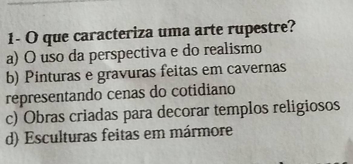 1- O que caracteriza uma arte rupestre?
a) O uso da perspectiva e do realismo
b) Pinturas e gravuras feitas em cavernas
representando cenas do cotidiano
c) Obras criadas para decorar templos religiosos
d) Esculturas feitas em mármore