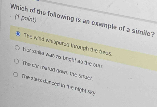 Which of the following is an example of a simile?
The wind whispered through the trees.
Her smile was as bright as the sun.
The car roared down the street.
The stars danced in the night sky