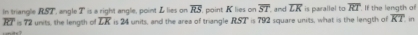 In triangle RS2", angle T ' is a right angle, point L lies on overline RS point K lies on is 792 square units, what is the length of is parallel to overline RT. If the length of
overline ST in
overline RT=72 urvt the length of overline LK is 24 units, and the area of triangle R.S 2 and overline LK
overline KT