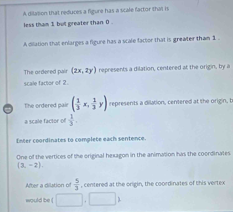 A dilation that reduces a figure has a scale factor that is 
less than 1 but greater than 0. 
A dilation that enlarges a figure has a scale factor that is greater than 1. 
The ordered pair (2x,2y) represents a dilation, centered at the origin, by a 
scale factor of 2. 
The ordered pair ( 1/3 x, 1/3 y) represents a dilation, centered at the origin, b 
a scale factor of  1/3 . 
Enter coordinates to complete each sentence. 
One of the vertices of the original hexagon in the animation has the coordinates
(3,-2). 
After a dilation of  5/3  , centered at the origin, the coordinates of this vertex 
would be ( □ ,□