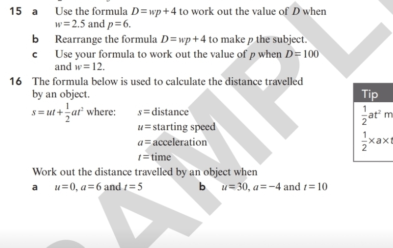 a Use the formula D=wp+4 to work out the value of D when
w=2.5 and p=6. 
b Rearrange the formula D=wp+4 to make p the subject. 
c Use your formula to work out the value of p when D=100
and w=12. 
16 The formula below is used to calculate the distance travelled 
by an object. Tip
s=ut+ 1/2 at^2 where: s= distance
u= starting speed
 1/2 at^2m
a= acceleration  1/2 * a* 1
t= time 
Work out the distance travelled by an object when 
a u=0, a=6 and t=5 b u=30, a=-4 and t=10