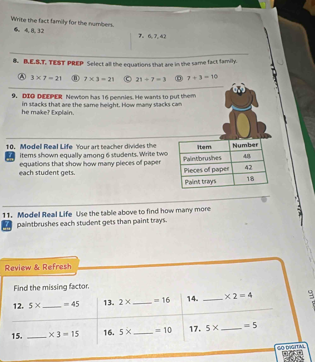 Write the fact family for the numbers.
6. 4, 8, 32
7. 6, 7, 42
8. B.E.S.T. TEST PREP Select all the equations that are in the same fact family.
A 3* 7=21 7* 3=21 C 21/ 7=3 D 7+3=10
9. DIG DEEPER Newton has 16 pennies. He wants to put them
in stacks that are the same height. How many stacks can
he make? Explain.
10. Model Real Life Your art teacher divides the
a items shown equally among 6 students. Write two
equations that show how many pieces of paper
each student gets. 
11. Model Real Life Use the table above to find how many more
paintbrushes each student gets than paint trays.
Review & Refresh
Find the missing factor.
12. 5* _  =45 13. 2* _  =16 14. _ * 2=4
15. _ * 3=15 16. 5* _  =10 17. 5* _  =5
GO DIGITAL