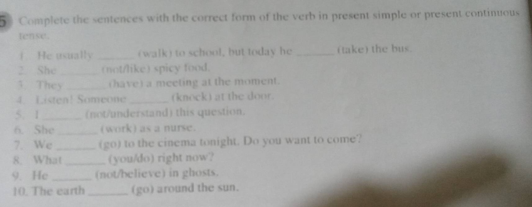 5Complete the sentences with the correct form of the verb in present simple or present continuous 
tense. 
i He usually _(walk) to school, but today he _(take) the bus. 
2. She _(not/like) spicy food. 
3. They _(have) a meeting at the moment. 
4. Listen! Someone _(knock) at the door. 
5. 1 _(not/understand) this question. 
6. She _(work) as a nurse. 
7. We _(go) to the cinema tonight. Do you want to come? 
8. What _(you/do) right now? 
9. He _(not/believe) in ghosts. 
10. The earth _(go) around the sun.