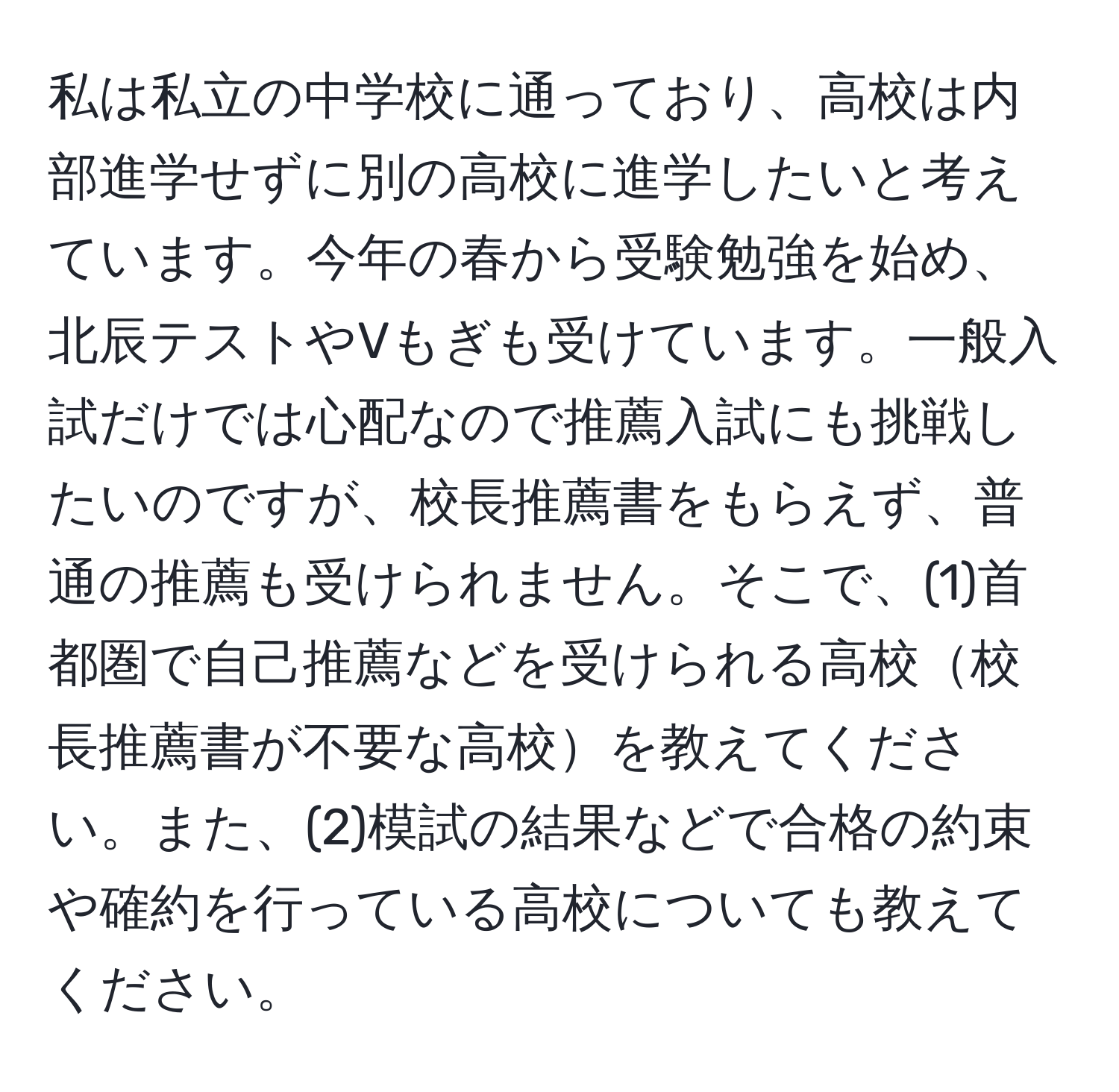 私は私立の中学校に通っており、高校は内部進学せずに別の高校に進学したいと考えています。今年の春から受験勉強を始め、北辰テストやVもぎも受けています。一般入試だけでは心配なので推薦入試にも挑戦したいのですが、校長推薦書をもらえず、普通の推薦も受けられません。そこで、(1)首都圏で自己推薦などを受けられる高校校長推薦書が不要な高校を教えてください。また、(2)模試の結果などで合格の約束や確約を行っている高校についても教えてください。