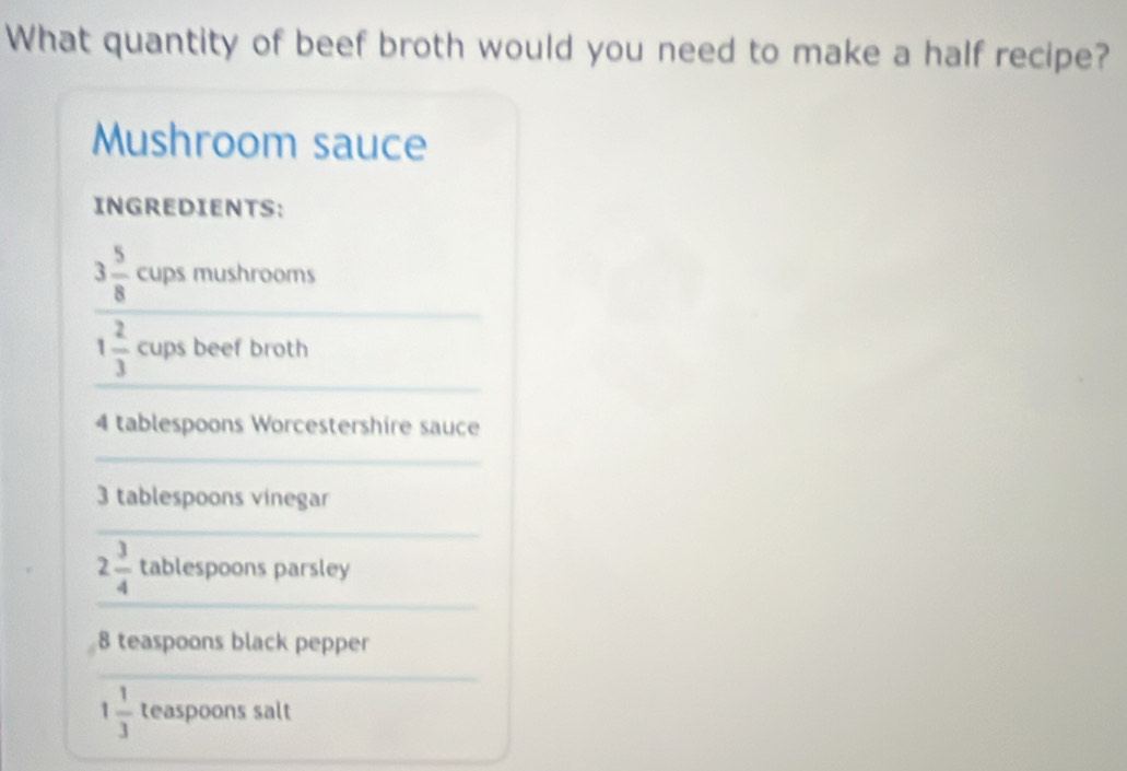 What quantity of beef broth would you need to make a half recipe? 
Mushroom sauce 
INGREDIENTS: 
_
3 5/8  cups mushrooms 
_
1 2/3  cups beef broth
4 tablespoons Worcestershire sauce 
_
3 tablespoons vinegar 
_ 
_
2 3/4  tablespoons parsley
8 teaspoons black pepper 
_
1 1/3  teaspoons salt