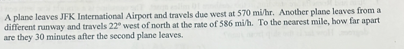 A plane leaves JFK International Airport and travels due west at 570 mi/hr. Another plane leaves from a 
different runway and travels 22° west of north at the rate of 586 mi/h. To the nearest mile, how far apart 
are they 30 minutes after the second plane leaves.