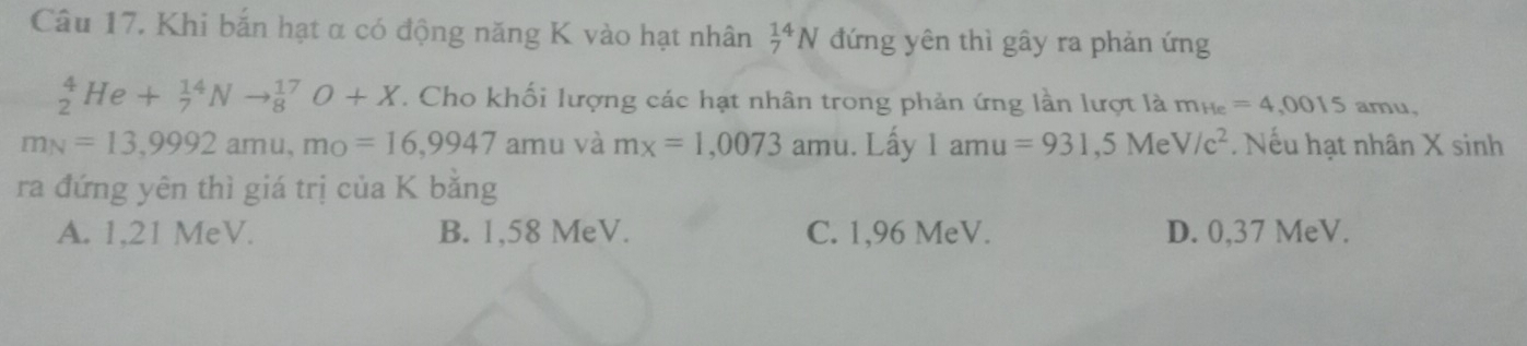 Khi bắn hạt α có động năng K vào hạt nhân _7^((14)N đứng yên thì gây ra phản ứng
_2^4He+_7^(14)Nto _8^(17)O+X. Cho khối lượng các hạt nhân trong phản ứng lần lượt là m_He)=4,0015 amu.
m_N=13,9992amu, m_O=16,9947 amu và mx=1,0073amu. Lấy 1amu=931,5MeV/c^2. Nếu hạt nhân X sinh
ra đứng yên thì giá trị của K bằng
A. 1,21 MeV. B. 1,58 MeV. C. 1,96 MeV. D. 0,37 MeV.