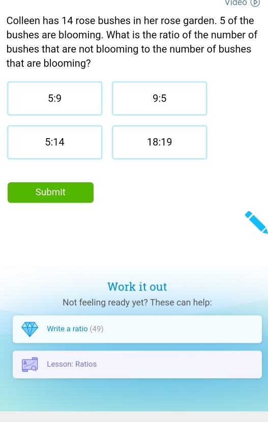 Video 
Colleen has 14 rose bushes in her rose garden. 5 of the 
bushes are blooming. What is the ratio of the number of 
bushes that are not blooming to the number of bushes 
that are blooming?
5:9
9:5
5:14
18:19
Submit 
Work it out 
Not feeling ready yet? These can help: 
Write a ratio (49) 
Lesson: Ratios