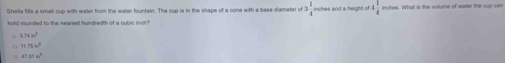 Sheila fills a small cup with water from the water fountain. The cup is in the shape of a cone with a base diameter of 3 1/4  inches and a height of 4 1/4  inches. What is the volume of water the cup can
hold rounded to the nearest hundredth of a cubic inch?
3.74in^3
11.75in^2
47.01in^2