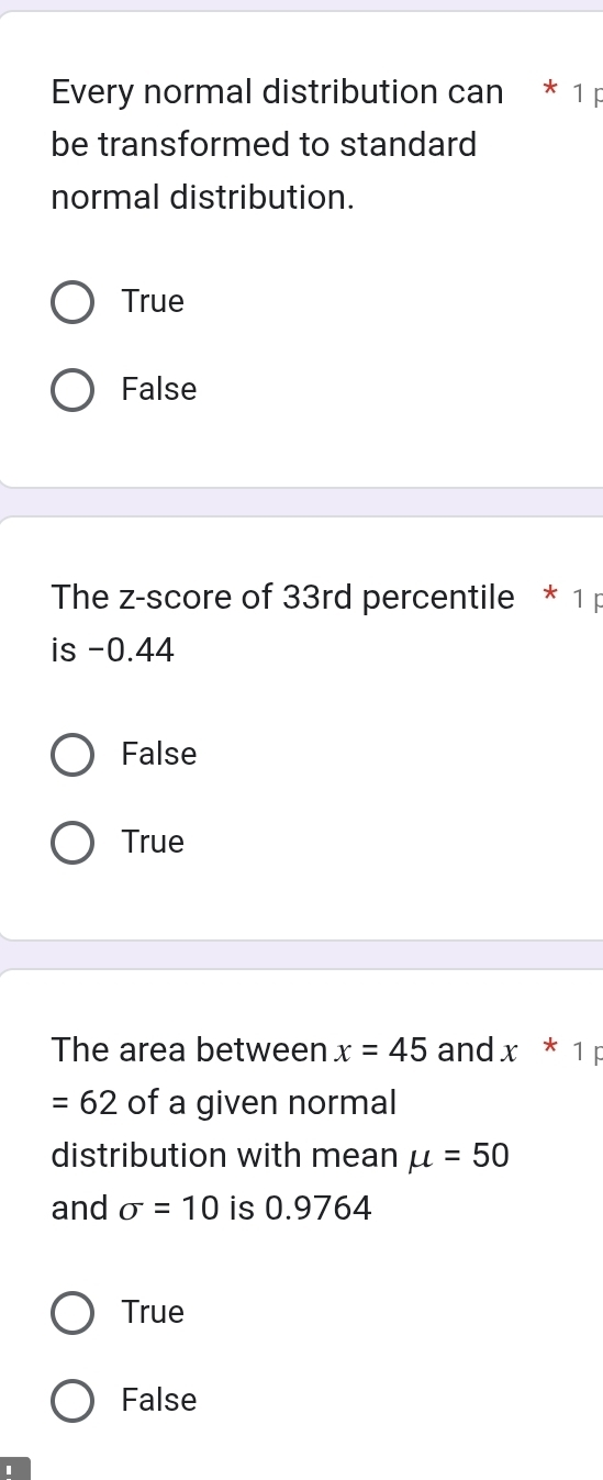 Every normal distribution can * 1 p
be transformed to standard
normal distribution.
True
False
The z-score of 33rd percentile * 1 p
is -0.44
False
True
The area between x=45 and x^*1F
=62 of a given normal
distribution with mean mu =50
and sigma =10 is 0.9764
True
False