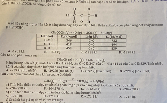 Cầu 5: Biết CH_3COCH_3 Untrogen chỉ phản ủng với oxygen ở nhiệt độ cao hoặc khi có tía lửa điện. N=w
có công thức cấu tạo:
Từ số liệu năng lượng liên kết ở bảng dưới đây, hãy xác định biến thiên enthalpy của phản ứng đốt cháy acetone
(CH_3COCH_3)
A. -1283 kJ.
Câu 6: Cho phản ứng sau: .
CHequiv CH(g)+H_2(g)to CH_3-CH_3(g)
Năng lượng liên kết (kJ.mol−1) của H - H là 436, của C - C là 347, của C - -H 1 414v à của Cequiv C l à 839. Tính nhiệt
(ΔH) của phản ứng và cho biết phản ứng thu nhiệt hay toả nhiệt.
A. +229 kJ (thu nhiệt) B. -292 kJ (tỏa nhiệt). C. +292 kJ (thu nhiệt). D. −229 kJ (tỏa nhiệt).
Câu 7: Xét quá trình đốt cháy khí propane C_3H_8(g):
C_3H_8(g)+5O_2(g)xrightarrow f°3CO_2(g)+4H_2O(g)
a) Tính biến thiên enthalpy chuẩn của phản ứng dựa vào bảng nhiệt tạo thành của hợp chất.
A. +204,278 kJ. B. -204,278 kJ. C. -2042,78 kJ. D. +2042,78 kJ.
b) Tính biến thiên enthalpy chuẩn dựa vào bảng năng lượng liên kết.
A. +1718 kJ. B. -171,8 kJ. C. +171,8 kJ. D. −1718 kJ.
c) So sánh hai giá trị đó và rút ra kết luận.