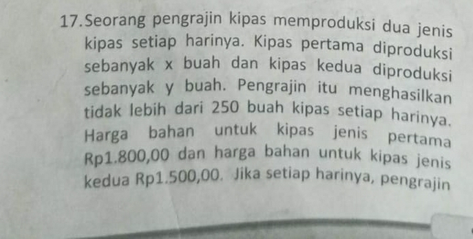 Seorang pengrajin kipas memproduksi dua jenis 
kipas setiap harinya. Kipas pertama diproduksi 
sebanyak x buah dan kipas kedua diproduksi 
sebanyak y buah. Pengrajin itu menghasilkan 
tidak lebih dari 250 buah kipas setiap harinya. 
Harga bahan untuk kipas jenis pertama
Rp1.800,00 dan harga bahan untuk kipas jenis 
kedua Rp1.500,00. Jika setiap harinya, pengrajin